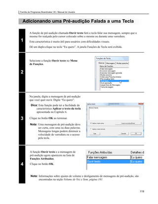 Família de Programas Boardmaker V6 • Manual do Usuário



  Adicionando uma Pré-audição Falada a uma Tecla

         A função de pré-audição chamada Ouvir texto fará a tecla falar sua mensagem, sempre que a
         mesma for realçada pelo cursor colocado sobre a mesma ou durante uma varredura.
1        Esta característica é muito útil para usuários com dificuldades visuais.
         Dê um duplo-clique na tecla “Eu quero”. A janela Funções de Tecla será exibida.



         Selecione a função Ouvir texto no Menu
         de Funções.


2




         Na janela, digite a mensagem de pré-audição
         que você quer ouvir. Digite “Eu quero”.
          Dica: Esta função pode ter a facilidade da
              característica Aplicar o texto da tecla
              apresentada no Capítulo 6.

3        Clique no botão OK ao terminar.

         Nota: Uma mensagem de pré-audição deve
               ser curta, com uma ou duas palavras.
               Mensagens longas podem diminuir a
               velocidade de varredura ou o acesso
               pela tecla.



         A função Ouvir texto e a mensagem de
         pré-audição agora aparecem na lista de
         Funções Atribuídas.

4        Clique no botão OK.



          Nota: Informações sobre ajustes de volume e desligamento de mensagens de pré-audição, são
                encontradas na seção Volume de Voz e Som, página 181.



                                                                                                      119
 