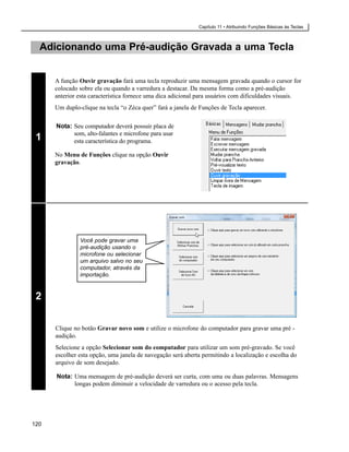 Capítulo 11 • Atribuindo Funções Básicas às Teclas



  Adicionando uma Pré-audição Gravada a uma Tecla


      A função Ouvir gravação fará uma tecla reproduzir uma mensagem gravada quando o cursor for
      colocado sobre ela ou quando a varredura a destacar. Da mesma forma como a pré-audição
      anterior esta característica fornece uma dica adicional para usuários com dificuldades visuais.
      Um duplo-clique na tecla “o Zéca quer” fará a janela de Funções de Tecla aparecer.

      Nota: Seu computador deverá possuir placa de
            som, alto-falantes e microfone para usar
 1          esta característica do programa.

      No Menu de Funções clique na opção Ouvir
      gravação.




               Você pode gravar uma
               pré-audição usando o
               microfone ou selecionar
               um arquivo salvo no seu
               computador, através da
               importação.



 2

      Clique no botão Gravar novo som e utilize o microfone do computador para gravar uma pré -
      audição.
      Selecione a opção Selecionar som do computador para utilizar um som pré-gravado. Se você
      escolher esta opção, uma janela de navegação será aberta permitindo a localização e escolha do
      arquivo de som desejado.

      Nota: Uma mensagem de pré-audição deverá ser curta, com uma ou duas palavras. Mensagens
            longas podem diminuir a velocidade de varredura ou o acesso pela tecla.




120
 