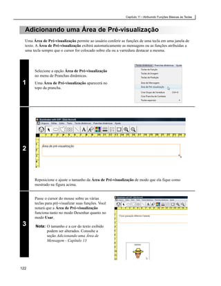Capítulo 11 • Atribuindo Funções Básicas às Teclas



  Adicionando uma Área de Pré-visualização
  Uma Área de Pré-visualização permite ao usuário conferir as funções de uma tecla em uma janela de
  texto. A Área de Pré-visualização exibirá automaticamente as mensagens ou as funções atribuídas a
  uma tecla sempre que o cursor for colocado sobre ela ou a varredura destacar a mesma.




       Selecione a opção Área de Pré-visualização
       no menu de Pranchas dinâmicas.
 1     Uma Área de Pré-visualização aparecerá no
       topo da prancha.




 2



       Reposicione e ajuste o tamanho da Área de Pré-visualização de modo que ela fique como
       mostrado na figura acima.


       Passe o cursor do mouse sobre as várias
       teclas para pré-visualizar suas funções. Você
       notará que a Área de Pré-visualização
       funciona tanto no modo Desenhar quanto no
       modo Usar.
 3      Nota: O tamanho e a cor do texto exibido
              podem ser alterados. Consulte a
              seção Adicionando uma Área de
              Mensagem - Capítulo 13




122
 