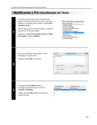 Família de Programas Boardmaker V6 • Manual do Usuário



  Modificando a Pré-visualização do Texto

         Caso não gostar do texto pré-visualizado que
         aparece automaticamente numa tecla, você pode
         atribuir o seu próprio texto usando a função Pré-
         visualizar texto.
         Dê um duplo-clique na tecla desejada. A janela de
         Funções de Tecla será exibida.
1
         Selecione a opção Pré-visualizar texto no Menu
         de Funções, categoria Básicas.




         Na caixa de diálogo aberta, digite o texto
         desejado para aquela tecla.
         Clique no botão OK ao terminar.


2




         A função Pré-visualizar texto e a
         mensagem aparecem agora na lista de
         Funções Atribuídas.
3
         Clique no botão OK quando ao terminar a
         edição da tecla.




                                                             123
 
