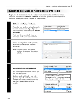 Capítulo 11 • Atribuindo Funções Básicas às Teclas



  Editando as Funções Atribuídas a uma Tecla
  No processo de criação de uma prancha você provavelmente necessitará modificar as Funções
  Atribuídas as suas teclas. As Funções Atribuídas de uma tecla apresentadas na lista podem ser
  facilmente editadas, adicionadas, excluídas ou reposicionadas.


        Editando uma Função Atribuída.

        Para editar uma função na tecla, dê um duplo-
        clique na mesma e outro duplo-clique na
 1      função escolhida, exibida na lista de Detalhes
        da Função.
        Neste caso dê um novo duplo-clique na
        mensagem falada “Aula de matemática”.



       A caixa de diálogo desta função aparecerá,
                                                           Eu não gosto das aulas de matemática.
       permitindo que você faça as mudanças
       necessárias.

        Nota: Algumas funções realizam um
 2            conjunto de ações que não pode ser
              editado.




       Adicionando uma Função à Lista

       Não há limite para o número de funções que
       uma tecla pode receber.
       Qualquer função adicionada a uma tecla                     Todas as funções adicionadas
                                                                  aparecerão após a função em destaque,
 3     aparecerá depois da função destacada. Para
                                                                  que é sempre a última da lista.
       adicionar uma função a um local específico,
       selecione e destaque a função que a
       precede.




124
 