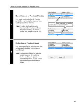 Família de Programas Boardmaker V6 • Manual do Usuário




         Reposicionando as Funções Atribuídas

         Para mudar a ordem da lista de Funções
         Atribuídas, você pode clicar e arrastar uma
         função para um local diferente.                          Clique e arraste as funções
4                                                        para mudar sua ordem na lista
         Nota: A ordem das funções é muito
               importante. Por exemplo, todas as
               funções de mudança de prancha,
               devem estar sempre no fim da lista.




         Excluindo uma Função Atribuída

         Para apagar uma função, selecione-a na lista
         de Funções Atribuídas, então clique no
         botão Excluir.
5        Nota: As funções só podem ser apagadas
               uma de cada vez. Se você tiver
               muitas funções para apagar,
               selecione a primeira no topo da lista
               e pressione repetidamente a tecla
               Delete.




                                                                                                125
 