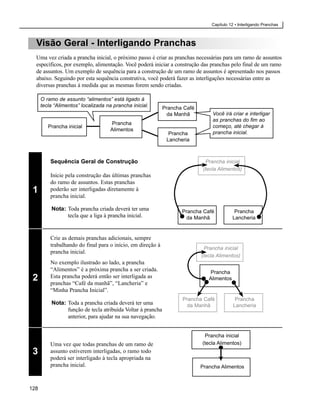 Capítulo 12 • Interligando Pranchas



  Visão Geral - Interligando Pranchas
  Uma vez criada a prancha inicial, o próximo passo é criar as pranchas necessárias para um ramo de assuntos
  específicos, por exemplo, alimentação. Você poderá iniciar a construção das pranchas pelo final de um ramo
  de assuntos. Um exemplo de sequência para a construção de um ramo de assuntos é apresentado nos passos
  abaixo. Seguindo por esta sequência construtiva, você poderá fazer as interligações necessárias entre as
  diversas pranchas à medida que as mesmas forem sendo criadas.

      O ramo de assunto “alimentos” está ligado à
      tecla “Alimentos” localizada na prancha inicial.       Prancha Café
                                                              da Manhã           Você irá criar e interligar
                                                                                 as pranchas do fim ao
                                     Prancha
         Prancha inicial                                                         começo, até chegar à
                                     Alimentos
                                                               Prancha           prancha inicial.
                                                              Lancheria



          Sequência Geral de Construção                                       Prancha inicial
                                                                             (tecla Alimentos)
          Inicie pela construção das últimas pranchas
          do ramo de assuntos. Estas pranchas
 1        poderão ser interligadas diretamente à
          prancha inicial.

          Nota: Toda prancha criada deverá ter uma                  Prancha Café            Prancha
                tecla que a liga à prancha inicial.                  da Manhã              Lancheria


          Crie as demais pranchas adicionais, sempre
          trabalhando do final para o início, em direção à
                                                                             Prancha inicial
          prancha inicial.
                                                                            (tecla Alimentos)
          No exemplo ilustrado ao lado, a prancha
          “Alimentos” é a próxima prancha a ser criada.                        Prancha
 2        Esta prancha poderá então ser interligada as
          pranchas “Café da manhã”, “Lancheria” e
                                                                               Alimentos

          “Minha Prancha Inicial”.
                                                                    Prancha Café            Prancha
          Nota: Toda a prancha criada deverá ter uma                 da Manhã              Lancheria
                função de tecla atribuída Voltar à prancha
                anterior, para ajudar na sua navegação.


                                                                             Prancha inicial
          Uma vez que todas pranchas de um ramo de                          (tecla Alimentos)
 3        assunto estiverem interligadas, o ramo todo
          poderá ser interligado à tecla apropriada na
          prancha inicial.                                                  Prancha Alimentos



128
 