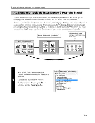 Família de Programas Boardmaker V6 • Manual do Usuário



  Adicionando Tecla de Interligação à Prancha Inicial
  Todas as pranchas que você criar deverão ter uma tecla de retorno à prancha inicial. Ela evitará que ao
  navegar por um determinado ramo de assunto, o usuário não seja levado a um beco sem saída.
  Ao criar as pranchas pelo final de um ramo de assunto, a única ligação direta que você precisa adicionar é
  aquela que leva à prancha inicial, e que já deverá ter sido criada. Você não poderá criar uma interligação
  para uma prancha que ainda não existe, isto é, se você iniciou criando a prancha “Alimentos”, não poderá
  criar uma interligação para a prancha de alimentos, sem que a mesma tenha sido também criada.

                                                                                    Primeiramente, crie e
                                          Ramo de assunto “Alimentos”               interligue a última prancha
                                                                                    deste ramo.




         Você deverá criar e posicionar a tecla
         “Início” sempre no mesmo local em todas as
         pranchas.

1        Dê um duplo-clique na tecla “Início”.
         No Menu de Funções, categoria Básicas
         selecione a opção Mudar prancha.




                                                                                                             129
 