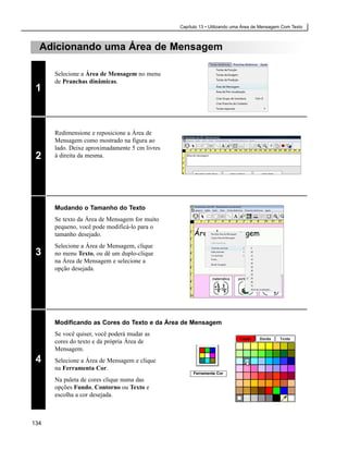 Capítulo 13 • Utilizando uma Área de Mensagem Com Texto



  Adicionando uma Área de Mensagem

      Selecione a Área de Mensagem no menu
      de Pranchas dinâmicas.
 1



      Redimensione e reposicione a Área de
      Mensagem como mostrado na figura ao
      lado. Deixe aproximadamente 5 cm livres
 2    à direita da mesma.




      Mudando o Tamanho do Texto
      Se texto da Área de Mensagem for muito
      pequeno, você pode modificá-lo para o
      tamanho desejado.
      Selecione a Área de Mensagem, clique
 3    no menu Texto, ou dê um duplo-clique
      na Área de Mensagem e selecione a
      opção desejada.




      Modificando as Cores do Texto e da Área de Mensagem
      Se você quiser, você poderá mudar as
      cores do texto e da própria Área de
      Mensagem.
 4    Selecione a Área de Mensagem e clique
      na Ferramenta Cor.
                                                      Ferramenta Cor
      Na paleta de cores clique numa das
      opções Fundo, Contorno ou Texto e
      escolha a cor desejada.



134
 