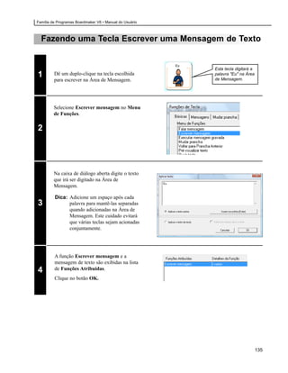 Família de Programas Boardmaker V6 • Manual do Usuário



  Fazendo uma Tecla Escrever uma Mensagem de Texto


                                                              Eu
                                                                   Esta tecla digitará a
1        Dê um duplo-clique na tecla escolhida                     palavra "Eu" na Área
                                                                   de Mensagem.
         para escrever na Área de Mensagem.




         Selecione Escrever mensagem no Menu
         de Funções.

2




         Na caixa de diálogo aberta digite o texto
         que irá ser digitado na Área de
                                                         Eu
         Mensagem.

         Dica: Adicione um espaço após cada
3              palavra para mantê-las separadas
               quando adicionadas na Área de
               Mensagem. Este cuidado evitará
               que várias teclas sejam acionadas
               conjuntamente.




         A função Escrever mensagem e a
         mensagem de texto são exibidas na lista
4        de Funções Atribuídas.
         Clique no botão OK.




                                                                                           135
 