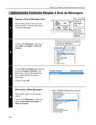 Capítulo 13 • Utilizando uma Área de Mensagem Com Texto



  Adicionando Controles Simples à Área de Mensagem

      Fazendo a Área de Mensagem Falar                                                 Esta tecla fará
                                                                                       a Área de
      Dê um duplo-clique na tecla que você                                             Mensagem
      deseja que fale o conteúdo apresentado                                           falar.
 1    na Área de Mensagem.
                                                                                      Esta tecla
                                                                                      removerá a
                                                                                      última palavra
                                                                                      digitada.


                                                          Aba com as funções de controle
      Clique na aba Mensagens e selecione a               da Área de Mensagem.
      opção Dizer mensagem no Menu de
      Funções.

 2




      A função Dizer mensagem agora aparece
      na lista de Funções Atribuídas. Esta
      função fará a Área de Mensagem falar
      seu conteúdo quando esta tecla for
 3    selecionada.
      Clique no botão OK.




      Removendo a Última Mensagem

      Dê um duplo-clique na tecla “apagar
      última”.
 4
      Clique na aba Mensagens e selecione a
      opção Excluir última mensagem no
      Menu de Funções.




136
 