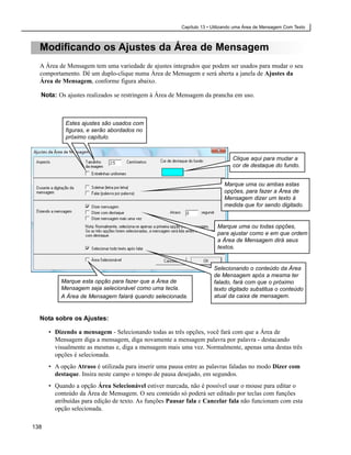Capítulo 13 • Utilizando uma Área de Mensagem Com Texto



  Modificando os Ajustes da Área de Mensagem
  A Área de Mensagem tem uma variedade de ajustes integrados que podem ser usados para mudar o seu
  comportamento. Dê um duplo-clique numa Área de Mensagem e será aberta a janela de Ajustes da
  Área de Mensagem, conforme figura abaixo.

  Nota: Os ajustes realizados se restringem à Área de Mensagem da prancha em uso.



            Estes ajustes são usados com
            figuras, e serão abordados no
            próximo capítulo.


                                                                              Clique aqui para mudar a
                                                                              cor de destaque do fundo.


                                                                           Marque uma ou ambas estas
                                                                           opções, para fazer a Área de
                                                                           Mensagem dizer um texto à
                                                                           medida que for sendo digitado.


                                                                       Marque uma ou todas opções,
                                                                       para ajustar como e em que ordem
                                                                       a Área de Mensagem dirá seus
                                                                       textos.


                                                                      Selecionando o conteúdo da Área
                                                                      de Mensagem após a mesma ter
          Marque esta opção para fazer que a Área de                  falado, fará com que o próximo
          Mensagem seja selecionável como uma tecla.                  texto digitado substitua o conteúdo
          A Área de Mensagem falará quando selecionada.               atual da caixa de mensagem.


  Nota sobre os Ajustes:

      • Dizendo a mensagem - Selecionando todas as três opções, você fará com que a Área de
        Mensagem diga a mensagem, diga novamente a mensagem palavra por palavra - destacando
        visualmente as mesmas e, diga a mensagem mais uma vez. Normalmente, apenas uma destas três
        opções é selecionada.
      • A opção Atraso é utilizada para inserir uma pausa entre as palavras faladas no modo Dizer com
        destaque. Insira neste campo o tempo de pausa desejado, em segundos.
      • Quando a opção Área Selecionável estiver marcada, não é possível usar o mouse para editar o
        conteúdo da Área de Mensagem. O seu conteúdo só poderá ser editado por teclas com funções
        atribuídas para edição de texto. As funções Pausar fala e Cancelar fala não funcionam com esta
        opção selecionada.

138
 