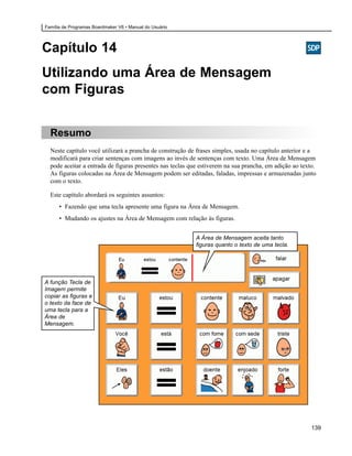Família de Programas Boardmaker V6 • Manual do Usuário




Capítulo 14
Utilizando uma Área de Mensagem
com Figuras


  Resumo
  Neste capítulo você utilizará a prancha de construção de frases simples, usada no capítulo anterior e a
  modificará para criar sentenças com imagens ao invés de sentenças com texto. Uma Área de Mensagem
  pode aceitar a entrada de figuras presentes nas teclas que estiverem na sua prancha, em adição ao texto.
  As figuras colocadas na Área de Mensagem podem ser editadas, faladas, impressas e armazenadas junto
  com o texto.

  Este capítulo abordará os seguintes assuntos:
      • Fazendo que uma tecla apresente uma figura na Área de Mensagem.
      • Mudando os ajustes na Área de Mensagem com relação às figuras.


                                                           A Área de Mensagem aceita tanto
                                                           figuras quanto o texto de uma tecla.




A função Tecla de
Imagem permite
copiar as figuras e
o texto da face de
uma tecla para a
Área de
Mensagem.




                                                                                                        139
 