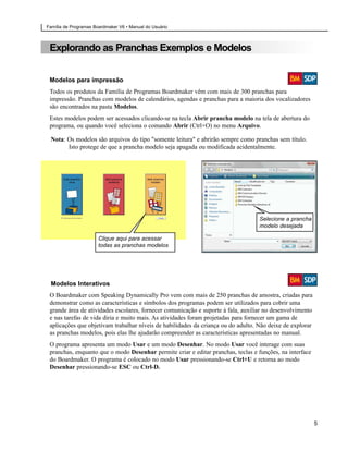 Família de Programas Boardmaker V6 • Manual do Usuário



 Explorando as Pranchas Exemplos e Modelos


 Modelos para impressão
 Todos os produtos da Família de Programas Boardmaker vêm com mais de 300 pranchas para
 impressão. Pranchas com modelos de calendários, agendas e pranchas para a maioria dos vocalizadores
 são encontrados na pasta Modelos.
 Estes modelos podem ser acessados clicando-se na tecla Abrir prancha modelo na tela de abertura do
 programa, ou quando você seleciona o comando Abrir (Ctrl+O) no menu Arquivo.

 Nota: Os modelos são arquivos do tipo "somente leitura" e abrirão sempre como pranchas sem título.
       Isto protege de que a prancha modelo seja apagada ou modificada acidentalmente.




                                                                                   Selecione a prancha
                                                                                   modelo desejada

                       Clique aqui para acessar
                       todas as pranchas modelos




 Modelos Interativos
 O Boardmaker com Speaking Dynamically Pro vem com mais de 250 pranchas de amostra, criadas para
 demonstrar como as características e símbolos dos programas podem ser utilizados para cobrir uma
 grande área de atividades escolares, fornecer comunicação e suporte à fala, auxiliar no desenvolvimento
 e nas tarefas de vida diria e muito mais. As atividades foram projetadas para fornecer um gama de
 aplicações que objetivam trabalhar níveis de habilidades da criança ou do adulto. Não deixe de explorar
 as pranchas modelos, pois elas lhe ajudarão compreender as características apresentadas no manual.
 O programa apresenta um modo Usar e um modo Desenhar. No modo Usar você interage com suas
 pranchas, enquanto que o modo Desenhar permite criar e editar pranchas, teclas e funções, na interface
 do Boardmaker. O programa é colocado no modo Usar pressionando-se Ctrl+U e retorna ao modo
 Desenhar pressionando-se ESC ou Ctrl-D.




                                                                                                           5
 