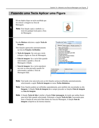 Capítulo 14 • Utilizando uma Área de Mensagem com Figuras



  Fazendo uma Tecla Aplicar uma Figura

      Dê um duplo-clique na tecla escolhida que
      irá colocar a imagem na Área de
      Mensagem.
 1    Nota: Esta função copia o símbolo e o
            texto de qualquer tecla para a Área
            de Mensagem.




      Na aba Básicas selecione a opção Tecla de
        imagem.
      Três funções aparecerão automaticamente
        na lista de Funções Atribuídas:
      • Tecla de imagem: faz com que a tecla
        coloque a figura na Área de Mensagem.
      • Fala de imagem: faz a tecla falar quando
        selecionada e quando a Área de
        Mensagem é falada.
      • Som de imagem: faz a tecla reproduzir
        um som ou uma gravação quando for
 2      selecionada e quando a Área de
        Mensagem falar.



      Nota: Você pode criar uma tecla com as três funções acima já atribuídas automaticamente,
            selecionando a opção Tecla de imagem no menu Teclas dinâmicas.

      Nota: Estas funções podem ser atribuídas separadamente, pois também são encontradas na aba
            Imagens. A função Tecla de imagem deve sempre preceder as funções Fala de imagem
            ou Som de imagem.

      Nota: A função Tecla de fala é similar a função Falar mensagem, de modo que ambas fazem
            uma tecla falar quando selecionada. Entretanto a função Tecla de fala é necessária para
            fazer a função de uma tecla falar dentro da Área de Mensagem. A função Som de
            imagem comporta-se da mesma maneira.




140
 