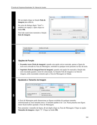 Família de Programas Boardmaker V6 • Manual do Usuário




                                                         Você
         Dê um duplo-clique na função Fala de
         imagem para editá-la.
         Na caixa de dialogo digite “Você” e
3        também um espaço, e após clique no
         botão OK.
         Você não usará neste momento a função
         Som de imagem.




4        Opções de Função

         • Esconder texto (Tecla de imagem): quando esta opção estiver marcada, apenas a figura da
           tecla será colocada na Área de Mensagem, omitindo-se qualquer texto presente na face da tecla.
         • Suprimir (Fala de imagem/Som de imagem): quando está opção for marcada a função não
           será executada quando a tecla for selecionada. As funções Fala de imagem e ou Som de
           imagem, serão executadas somente após a Área de Mensagem ser falada.


         Ajustando o Tamanho da Imagem




5
         A Área de Mensagem pode dimensionar as figuras recebidas de qualquer tamanho
         uniformizando-as num tamanho único. O tamanho padrão é de 1 cm. Nesta prancha uma figura
         maior ficará melhor ajustada à Área de Mensagem.
         Para aumentar o tamanho da figura, dê um duplo-clique na Área de Mensagem. Clique na opção
         Tamanho da imagem e digite “2”. Clique no botão OK.



                                                                                                      141
 