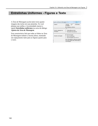 Capítulo 14 • Utilizando uma Área de Mensagem com Figuras



  Entrelinhas Uniformes - Figuras e Texto

  A Área de Mensagem aceita tanto texto quanto
  imagens das teclas em suas pranchas. Se você
  planeja usar ambas, é recomendado marcar a
  opção Entrelinhas uniformes na caixa de diálogo
  Ajustes da Área de Mensagem.
  Esta característica fará que todas as linhas na Área
  de Mensagem tenham a mesma altura, mantendo
  um espaçamento tanto para as figuras quanto para
  o texto.




142
 
