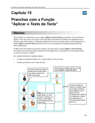 Família de Programas Boardmaker V6 • Manual do Usuário




Capítulo 15
Pranchas com a Função
“Aplicar o Texto da Tecla”

  Resumo
  Neste capítulo você aprenderá a usar a opção Aplicar o texto da tecla, que permite uma tecla falar ou
  digitar o texto que estiver na sua face. Com esta opção selecionada você pode criar rapidamente uma
  prancha, cujas teclas falarão ou digitarão qualquer texto que já se encontra sobre as teclas da prancha. A
  opção Aplicar o texto da tecla, permitirá você criar novas pranchas do Speaking Dynamically Pro
  muito rapidamente.
  O SDP inclui uma coleção de pranchas modelos, que aproveitam a opção Aplicar o texto da tecla.
  Você pode usar uma das pranchas modelo para criar rapidamente uma prancha de comunicação falada
  ou escrita com textos e figuras.
  Este capítulo abordará os seguintes tópicos:
  •    Criando uma prancha modelo com a opção Aplicar o texto da tecla.
  •    Funções que podem usar o texto da tecla.


                                                                  Uma prancha modelo que faz uso da
                          A função Tecla de imagem                opção Aplicar o texto da tecla.
                          desta prancha falará tudo
                          que estiver escrito nas
                          faces das teclas.




                                                                                     Todas as teclas já
                                                                                     tiveram a função Tecla
                                                                                     de imagem atribuída,
                                                                                     para poderem usar o
                                                                                     texto da tecla.
                                          Mais tarde, se você                        Simplesmente adicione
                                          mudar o símbolo ou o                       os símbolos e o texto
                                          texto, a tecla falará                      em cada tecla e a
                                          automaticamente seu                        prancha estará pronta
                                          novo texto.                                para uso.




                                                                                                          143
 