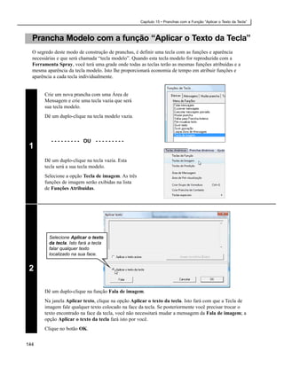 Capítulo 15 • Pranchas com a Função “Aplicar o Texto da Tecla”



  Prancha Modelo com a função “Aplicar o Texto da Tecla”
  O segredo deste modo de construção de pranchas, é definir uma tecla com as funções e aparência
  necessárias e que será chamada “tecla modelo”. Quando esta tecla modelo for reproduzida com a
  Ferramenta Spray, você terá uma grade onde todas as teclas terão as mesmas funções atribuídas e a
  mesma aparência da tecla modelo. Isto lhe proporcionará economia de tempo em atribuir funções e
  aparência a cada tecla individualmente.


       Crie um nova prancha com uma Área de
       Mensagem e crie uma tecla vazia que será
       sua tecla modelo.
       Dê um duplo-clique na tecla modelo vazia.



          - - - - - - - - - OU - - - - - - - - -
 1
       Dê um duplo-clique na tecla vazia. Esta
       tecla será a sua tecla modelo.
       Selecione a opção Tecla de imagem. As três
       funções de imagem serão exibidas na lista
       de Funções Atribuídas.




         Selecione Aplicar o texto
         da tecla. Isto fará a tecla
         falar qualquer texto
         localizado na sua face.


 2

       Dê um duplo-clique na função Fala de imagem.
       Na janela Aplicar texto, clique na opção Aplicar o texto da tecla. Isto fará com que a Tecla de
       imagem fale qualquer texto colocado na face da tecla. Se posteriormente você precisar trocar o
       texto encontrado na face da tecla, você não necessitará mudar a mensagem da Fala de imagem; a
       opção Aplicar o texto da tecla fará isto por você.
       Clique no botão OK.


144
 