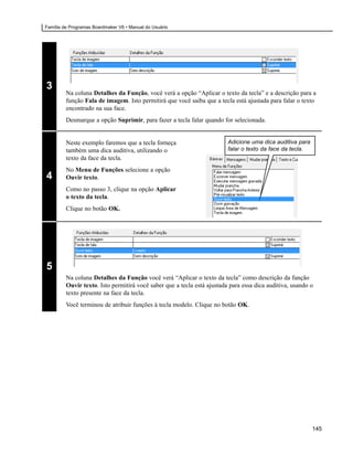 Família de Programas Boardmaker V6 • Manual do Usuário




3
         Na coluna Detalhes da Função, você verá a opção “Aplicar o texto da tecla” e a descrição para a
         função Fala de imagem. Isto permitirá que você saiba que a tecla está ajustada para falar o texto
         encontrado na sua face.
         Desmarque a opção Suprimir, para fazer a tecla falar quando for selecionada.


         Neste exemplo faremos que a tecla forneça                       Adicione uma dica auditiva para
         também uma dica auditiva, utilizando o                          falar o texto da face da tecla.
         texto da face da tecla.
         No Menu de Funções selecione a opção
4        Ouvir texto.
         Como no passo 3, clique na opção Aplicar
         o texto da tecla.
         Clique no botão OK.




5
         Na coluna Detalhes da Função você verá “Aplicar o texto da tecla” como descrição da função
         Ouvir texto. Isto permitirá você saber que a tecla está ajustada para essa dica auditiva, usando o
         texto presente na face da tecla.
         Você terminou de atribuir funções à tecla modelo. Clique no botão OK.




                                                                                                           145
 