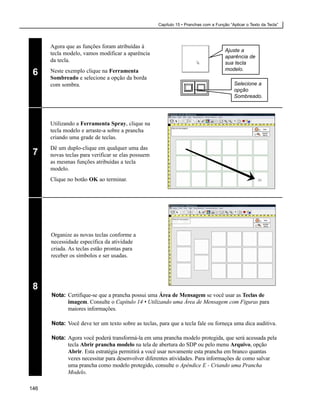 Capítulo 15 • Pranchas com a Função “Aplicar o Texto da Tecla”




      Agora que as funções foram atribuídas à
                                                                                      Ajuste a
      tecla modelo, vamos modificar a aparência
                                                                                      aparência de
      da tecla.                                                                       sua tecla
                                                                                      modelo.
 6    Neste exemplo clique na Ferramenta
      Sombreado e selecione a opção da borda
      com sombra.                                                                          Selecione a
                                                                                           opção
                                                                                           Sombreado.




      Utilizando a Ferramenta Spray, clique na
      tecla modelo e arraste-a sobre a prancha
      criando uma grade de teclas.
      Dê um duplo-clique em qualquer uma das
 7    novas teclas para verificar se elas possuem
      as mesmas funções atribuídas a tecla
      modelo.
      Clique no botão OK ao terminar.




      Organize as novas teclas conforme a
      necessidade específica da atividade
      criada. As teclas estão prontas para
      receber os símbolos e ser usadas.




 8
      Nota: Certifique-se que a prancha possui uma Área de Mensagem se você usar as Teclas de
            imagem. Consulte o Capítulo 14 • Utilizando uma Área de Mensagem com Figuras para
            maiores informações.

      Nota: Você deve ter um texto sobre as teclas, para que a tecla fale ou forneça uma dica auditiva.

      Nota: Agora você poderá transformá-la em uma prancha modelo protegida, que será acessada pela
            tecla Abrir prancha modelo na tela de abertura do SDP ou pelo menu Arquivo, opção
            Abrir. Esta estratégia permitirá a você usar novamente esta prancha em branco quantas
            vezes necessitar para desenvolver diferentes atividades. Para informações de como salvar
            uma prancha como modelo protegido, consulte o Apêndice E - Criando uma Prancha
            Modelo.

146
 