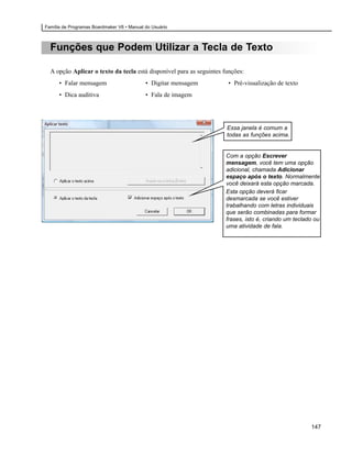 Família de Programas Boardmaker V6 • Manual do Usuário



  Funções que Podem Utilizar a Tecla de Texto

  A opção Aplicar o texto da tecla está disponível para as seguintes funções:
      • Falar mensagem                      • Digitar mensagem        • Pré-visualização de texto
      • Dica auditiva                       • Fala de imagem




                                                                      Essa janela é comum a
                                                                      todas as funções acima.


                                                                      Com a opção Escrever
                                                                      mensagem, você tem uma opção
                                                                      adicional, chamada Adicionar
                                                                      espaço após o texto. Normalmente
                                                                      você deixará esta opção marcada.
                                                                      Esta opção deverá ficar
                                                                      desmarcada se você estiver
                                                                      trabalhando com letras individuais
                                                                      que serão combinadas para formar
                                                                      frases, isto é, criando um teclado ou
                                                                      uma atividade de fala.




                                                                                                       147
 