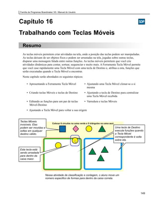 Família de Programas Boardmaker V6 • Manual do Usuário




Capítulo 16
Trabalhando com Teclas Móveis
  Resumo
  As teclas móveis permitem criar atividades na tela, onde a posição das teclas podem ser manipuladas.
  As teclas deixam de ser objetos fixos e podem ser arrastadas na tela, jogadas sobre outras teclas,
  disparar uma mensagem falada entre outras funções. As teclas móveis permitem que você crie
  atividades dinâmicas para contar, sortear, sequenciar e muito mais. A Ferramenta Tecla Móvel permite
  que você case rapidamente uma Tecla Móvel com uma tecla de Destino e, atribua a esta, funções que
  serão executadas quando a Tecla Móvel a encontrar.
  Neste capítulo serão abordados os seguintes tópicos:

      • Apresentando a Ferramenta Tecla Móvel                  • Ajustando uma Tecla Móvel clonar-se a si
                                                                 mesma
      • Criando teclas Móveis e teclas de Destino              • Ajustando a tecla de Destino para centralizar
                                                                 uma Tecla Móvel recebida
      • Editando as funções para um par de teclas              • Varredura e teclas Móveis
        Móvel-Destino
      • Ajustando a Tecla Móvel para voltar a sua origem


Teclas Móveis
                               Colocar 6 círculos na caixa verde e 5 triângulos na caixa azul.
invisíveis. Elas
podem ser movidas e                                                                              Uma tecla de Destino
soltas em qualquer                                                                               executa funções quando
destino válido.                                                                                  a Tecla Móvel
                                                                                                 correspondente é solta
                                                                                                 sobre ela.


Esta tecla está
sendo arrastada
para dentro da
caixa maior.




                        Nessa atividade de classificação e contagem, o aluno move um
                        número especifico de formas para dentro da caixa correta.




                                                                                                                    149
 
