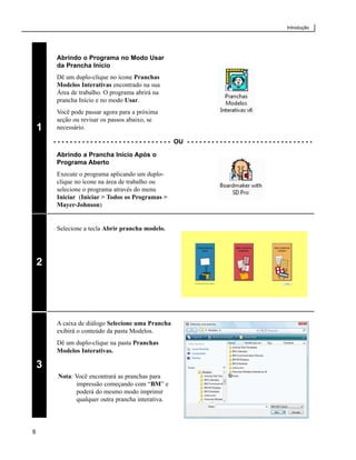 Introdução




         Abrindo o Programa no Modo Usar
         da Prancha Início
         Dê um duplo-clique no ícone Pranchas
         Modelos Interativas encontrado na sua
         Área de trabalho. O programa abrirá na
         prancha Início e no modo Usar.
         Você pode passar agora para a próxima
         seção ou revisar os passos abaixo, se
    1    necessário.

        - - - - - - - - - - - - - - - - - - - - - - - - - - - - - OU - - - - - - - - - - - - - - - - - - - - - - - - - - - - - - -

         Abrindo a Prancha Início Após o
         Programa Aberto
         Execute o programa aplicando um duplo-
         clique no ícone na área de trabalho ou
         selecione o programa através do menu
         Iniciar (Iniciar > Todos os Programas >
         Mayer-Johnson)


         Selecione a tecla Abrir prancha modelo.




    2




         A caixa de diálogo Selecione uma Prancha
         exibirá o conteúdo da pasta Modelos.
         Dê um duplo-clique na pasta Pranchas
         Modelos Interativas.

    3
          Nota: Você encontrará as pranchas para
                impressão começando com “BM” e
                poderá do mesmo modo imprimir
                qualquer outra prancha interativa.




6
 