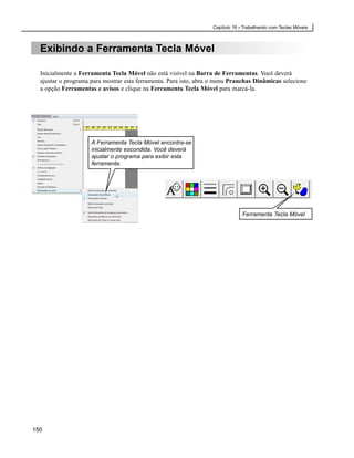 Capítulo 16 • Trabalhando com Teclas Móveis



  Exibindo a Ferramenta Tecla Móvel

  Inicialmente a Ferramenta Tecla Móvel não está visível na Barra de Ferramentas. Você deverá
  ajustar o programa para mostrar esta ferramenta. Para isto, abra o menu Pranchas Dinâmicas selecione
  a opção Ferramentas e avisos e clique na Ferramenta Tecla Móvel para marcá-la.




                     A Ferramenta Tecla Móvel encontra-se
                     inicialmente escondida. Você deverá
                     ajustar o programa para exibir esta
                     ferramenta.




                                                                               Ferramenta Tecla Móvel




150
 