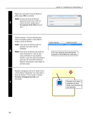 Capítulo 16 • Trabalhando com Teclas Móveis




      Digite um nome para Tecla de Destino e
      então clique OK ao terminar
      Nota: O nome da Tecla de Destino
            aparecerá numa caixa verde no
 5          centro da tecla, sempre que a
            Ferramenta Tecla Móvel estiver
            ativa.




      Atribua funções a Tecla de Destino que
      serão executadas quando a Tecla Móvel
      atingir a Tecla de Destino.
      Nota: Uma Tecla de Destino pode ser
            pareada com teclas móveis
            múltiplas.
 6    Nota: Uma Tecla de Destino não pode ser      Um som gravado será reproduzido
            auto-selecionável, a não ser que       quando a Tecla Móvel for solta aqui.
            esteja atribuída às suas próprias
            funções e que não estão associadas a
            outro par de Tecla Móvel-Destino.
            Maiores informações serão dadas na
            próxima seção.



      Quando o programa estiver no modo Usar e
      a Tecla Móvel "Quadrado" for solta sobre a
      Tecla de Destino "Caixa Verde" a função
      Executar mensagem gravada será
      executada.

 7                                                                        Quando você soltar o
                                                                          quadrado na tecla
                                                                          verde você escutará o
                                                                          som gravado.




152
 