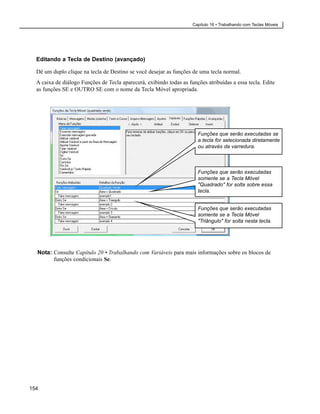 Capítulo 16 • Trabalhando com Teclas Móveis




  Editando a Tecla de Destino (avançado)

  Dê um duplo clique na tecla de Destino se você desejar as funções de uma tecla normal.
  A caixa de diálogo Funções de Tecla aparecerá, exibindo todas as funções atribuídas a essa tecla. Edite
  as funções SE e OUTRO SE com o nome da Tecla Móvel apropriada.




                                                                       Funções que serão executadas se
                                                                       a tecla for selecionada diretamente
                                                                       ou através da varredura.



                                                                       Funções que serão executadas
                                                                       somente se a Tecla Móvel
                                                                       "Quadrado" for solta sobre essa
                                                                       tecla.


                                                                       Funções que serão executadas
                                                                       somente se a Tecla Móvel
                                                                       "Triângulo" for solta nesta tecla.




  Nota: Consulte Capítulo 20 • Trabalhando com Variáveis para mais informações sobre os blocos de
        funções condicionais Se.




154
 