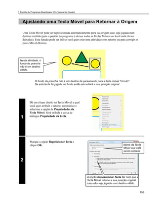 Família de Programas Boardmaker V6 • Manual do Usuário



  Ajustando uma Tecla Móvel para Retornar à Origem

  Uma Tecla Móvel pode ser reposicionada automaticamente para sua origem caso seja jogada num
  destino inválido (pois o padrão do programa é deixar todas as Teclas Móveis no local onde foram
  deixadas). Essa função pode ser útil se você quer criar uma atividade com retorno ou para corrigir os
  pares Móvel-Destino.




Nesta atividade, o
fundo da prancha
não é um destino
válido.



              O fundo da prancha não é um destino de pareamento para a tecla móvel "círculo".
              Se esta tecla for jogada no fundo então ela voltará a sua posição original.




         Dê um clique direito na Tecla Móvel a qual
         você quer atribuir o retorno automático e
         selecione a opção de Propriedades da
         Tecla Móvel. Será exibida a caixa de
         diálogos Propriedade da Tecla.
1




         Marque a opção Reposicionar Tecla e
         clique OK.                                                                       Nome da Tecla
                                                                                          Móvel que está
                                                                                          sendo editada.


2


                                                          A opção Reposicionar Tecla faz com que a
                                                          Tecla Móvel retorne a sua posição original
                                                          caso não seja jogada num destino válido.


                                                                                                          155
 