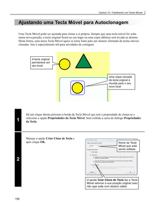 Capítulo 16 • Trabalhando com Teclas Móveis



  Ajustando uma Tecla Móvel para Autoclonagem

  Uma Tecla Móvel pode ser ajustada para clonar a si própria. Sempre que uma tecla móvel for solta
  numa nova posição, a tecla original ficará no seu lugar ou uma copia idêntica será levada ao destino.
  Desta forma, uma única Tecla Móvel agora se torna fonte para um número ilimitado de teclas móveis
  clonadas. Isto é especialmente útil para atividades de contagem.



             A tecla original
             permanece em
             seu local.



                                                                              Uma cópia clonada
                                                                              da tecla original é
                                                                              movida para o seu
                                                                              novo local.




        Dê um clique direito próximo à borda da Tecla Móvel que terá a propriedade de clonar-se e
        selecione a opção Propriedades da Tecla Móvel. Será exibida a caixa de diálogo Propriedades
 1      da Tecla.




        Marque a opção Criar Clone de Tecla e
        após clique OK.                                                                 Nome da Tecla
                                                                                        Móvel que está
                                                                                        sendo editada.


 2



                                                           O ajuste Criar Clone de Tecla faz a Tecla
                                                           Móvel retornar a sua posição original caso
                                                           não seja solta num destino válido.



156
 