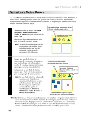 Capítulo 16 • Trabalhando com Teclas Móveis



  Varredura e Teclas Móveis
  As Teclas Móveis são melhor utilizadas através do modo de acesso com seleção direta. Entretanto, as
  teclas móveis também podem ser usadas com qualquer um dos modos de acesso por varredura.
  Comportamentos especiais de varredura foram adicionados ao programa para permitir que as teclas
  móveis funcionem com estas opções.

                                                          Nessa atividade, apenas as Teclas
                                                          Móveis estarão na varredura.
        Selecione o modo de acesso Varredura
        automática (Pranchas dinâmicas >
        Modos de acesso) e coloque o programa no
                                                                      Colocar 6 círculos na caixa verde e
        modo Usar.                                                    5 triângulos na caixa azul.


        O programa destacará as teclas de acordo
        com as regras de varredura normal.
 1
        Nota: Teclas de destino não serão varridas
              ao menos que elas também forem
              atribuídas funções que não são
              associadas com as teclas de
              pareamento Móvel-Destino.



        Sempre que uma Tecla Móvel for
        selecionada ela permanecera destacada em         A Tecla Móvel selecionada
        azul lembrando que está selecionada. A           permanece destacada em azul.
        escolha da varredura seguinte será limitada
        apenas para parear as teclas de destino.
                                                                             apenas a Teclas de
        Selecionando-se uma Tecla de Destino                                 Destino válidas estarão na
        causará que a Tecla Móvel seja deslocada                             varredura.
        para aquela posição de tecla de destino.
 2      Nota: Se uma Tecla Móvel for selecionada
              acidentalmente ela poderá ser
              desselecionada, deixando-se que o
              ciclo de varredura das Teclas de
              Destino atinja seu limite como
              especificado nos ajustes de
              varredura de ciclo (Pranchas
              Dinâmicas > Modos de acesso >
              Opções de varredura).                         O programa tenta distribuir Teclas
                                                            Móveis ao redor da Tecla de Destino.

  Nota: Por definição, se for usado um modo de acesso por varredura, o programa tentará distribuir as
        Teclas Móveis selecionadas dentro das Teclas de Destino para preveni-las de ser confundidas
        umas com as outras. Se julgar necessário e para melhorar sua atividade, use a propriedade
        Centralizar Tecla de Destino para ter os botões de Tecla Móvel centralizados nas teclas de
        destino. Consulte a seção anterior, Centralizando uma Tecla Móvel após ser Solta.


158
 