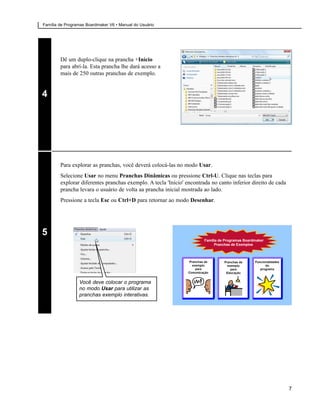 Família de Programas Boardmaker V6 • Manual do Usuário




        Dê um duplo-clique na prancha +Início
        para abrí-la. Esta prancha lhe dará acesso a
        mais de 250 outras pranchas de exemplo.


4




        Para explorar as pranchas, você deverá colocá-las no modo Usar.
        Selecione Usar no menu Pranchas Dinâmicas ou pressione Ctrl-U. Clique nas teclas para
        explorar diferentes pranchas exemplo. A tecla 'Início' encontrada no canto inferior direito de cada
        prancha levara o usuário de volta aa prancha inicial mostrada ao lado.
        Pressione a tecla Esc ou Ctrl+D para retornar ao modo Desenhar.




5




                 Você deve colocar o programa
                 no modo Usar para utilizar as
                 pranchas exemplo interativas.




                                                                                                              7
 