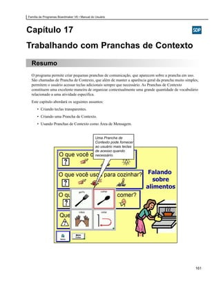 Família de Programas Boardmaker V6 • Manual do Usuário




Capítulo 17
Trabalhando com Pranchas de Contexto
  Resumo
  O programa permite criar pequenas pranchas de comunicação, que aparecem sobre a prancha em uso.
  São chamadas de Prancha de Contexto, que além de manter a aparência geral da prancha muito simples,
  permitem o usuário acessar teclas adicionais sempre que necessário. As Pranchas de Contexto
  constituem uma excelente maneira de organizar contextualmente uma grande quantidade de vocabulário
  relacionado a uma atividade específica.
  Este capítulo abordará os seguintes assuntos:
      • Criando teclas transparentes.
      • Criando uma Prancha de Contexto.
      • Usando Pranchas de Contexto como Área de Mensagem.


                                               Uma Prancha de
                                               Contexto pode fornecer
                                               ao usuário mais teclas
                                               de acesso quando
                                               necessário.




                                                                                                   161
 
