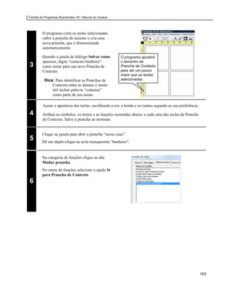 Família de Programas Boardmaker V6 • Manual do Usuário




         O programa corta as teclas selecionadas
         sobre a prancha de assunto e cria uma
         nova prancha, que é dimensionada
         automaticamente.

         Quando a janela de diálogo Salvar como          O programa ajustará
         aparecer, digite “contexto banheiro”            o tamanho da
3        como nome para sua nova Prancha de              Prancha de Contexto
         Contexto.                                       para ser um pouco
                                                         maior que as teclas
          Dica: Para identificar as Pranchas de          selecionadas.
              Contexto entre as demais é muito
              útil incluir palavra “contexto”
              como parte de seu nome.

         Ajuste a aparência das teclas, escolhendo a cor, a borda e os cantos segundo as sua preferência.

4        Atribua os símbolos, os textos e as funções mostradas abaixo a cada uma das teclas da Prancha
         de Contexto. Salve a prancha ao terminar.


         Clique na janela para abrir a prancha “nossa casa”.
5        Dê um duplo-clique na tecla transparente “banheiro”.


         Na categoria de funções clique na aba
         Mudar prancha.
         No menu de funções selecione a opção Ir
         para Prancha de Contexto.
6




                                                                                                            163
 