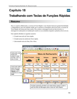 Família de Programas Boardmaker V6 • Manual do Usuário




Capítulo 18
Trabalhando com Teclas de Funções Rápidas
  Resumo
  Para os usuários alfabetizados, as teclas de Texto Rápido e suas funções fornecem grande flexibilidade
  e independência, pois eles poderão mudar, por si mesmos as mensagens salvas nas teclas. As teclas de
  Texto Rápido são únicas por duas razões: Eles exibem a mensagem escrita na face da tecla e a
  mensagem de saída pode ser mudada pelo usuário ou seu atendente enquanto a prancha estiver em uso.

  Este capítulo abordará os seguintes assuntos:
      • Criando uma tecla de Texto rápido.
      • Criando teclas de controle de Texto rápido.
      • Adicionando teclas de Data, Dia e Hora.




  Você pode criar
  teclas que
  exibem a data
  de hoje, com o
  dia e a hora.




  Você pode editar o
  texto com uma
  tecla de Texto
  Rápido com o
  programa no modo
  Usar.




                                          Funções especiais permitem que estas teclas copiem e colem o
                                          texto da Área de Mensagem para a tecla de Texto Rápido.



                                                                                                         165
 