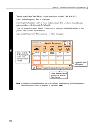 Capítulo 18 • Trabalhando com Teclas de Funções Rápidas




      Para usar uma tecla de Texto Rápido, coloque o programa no modo Usar (Ctrl + U).
      Escreva uma mensagem na Área de Mensagem
      Selecione a tecla "Colar na Tecla". O cursor mudará para um dedo apontador, indicando que o
      programa está no modo de seleção Tecla Rápida.
      Clique em uma tecla de Texto Rápido. O novo texto de mensagem será exibido na face da tecla.
      Qualquer texto existente será substituído.
      Clique numa tecla de Texto Rápido para ouvi-lo falar a mensagem.




 6
       Clique na tecla
       de Texto Rápido
       e uma nova
       mensagem será
       exibida.
                                                                                          Digite uma nova
                                                                                          mensagem.




                                                     Clique aqui para entrar
                                                     no modo de seleção
                                                     Tecla Rápida.


      Nota: O tipo de letra e sua formatação das teclas de Texto Rápido podem ser definidas através
            da tecla direita do mouse ou no menu de opções de Texto.




168
 