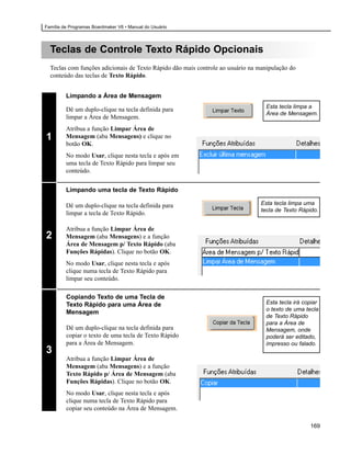 Família de Programas Boardmaker V6 • Manual do Usuário




  Teclas de Controle Texto Rápido Opcionais
  Teclas com funções adicionais de Texto Rápido dão mais controle ao usuário na manipulação do
  conteúdo das teclas de Texto Rápido.


         Limpando a Área de Mensagem
                                                                                   Esta tecla limpa a
         Dê um duplo-clique na tecla definida para
                                                                                   Área de Mensagem.
         limpar a Área de Mensagem.
         Atribua a função Limpar Área de
1        Mensagem (aba Mensagens) e clique no
         botão OK.
         No modo Usar, clique nesta tecla e após em
         uma tecla de Texto Rápido para limpar seu
         conteúdo.


         Limpando uma tecla de Texto Rápido

         Dê um duplo-clique na tecla definida para                               Esta tecla limpa uma
                                                                                 tecla de Texto Rápido.
         limpar a tecla de Texto Rápido.

         Atribua a função Limpar Área de
2        Mensagem (aba Mensagens) e a função
         Área de Mensagem p/ Texto Rápido (aba
         Funções Rápidas). Clique no botão OK.
         No modo Usar, clique nesta tecla e após
         clique numa tecla de Texto Rápido para
         limpar seu conteúdo.

         Copiando Texto de uma Tecla de
         Texto Rápido para uma Área de                                             Esta tecla irá copiar
                                                                                   o texto de uma tecla
         Mensagem
                                                                                   de Texto Rápido
                                                                                   para a Área de
         Dê um duplo-clique na tecla definida para                                 Mensagem, onde
         copiar o texto de uma tecla de Texto Rápido                               poderá ser editado,
         para a Área de Mensagem.                                                  impresso ou falado.
3
         Atribua a função Limpar Área de
         Mensagem (aba Mensagens) e a função
         Texto Rápido p/ Área de Mensagem (aba
         Funções Rápidas). Clique no botão OK.
         No modo Usar, clique nesta tecla e após
         clique numa tecla de Texto Rápido para
         copiar seu conteúdo na Área de Mensagem.

                                                                                                    169
 