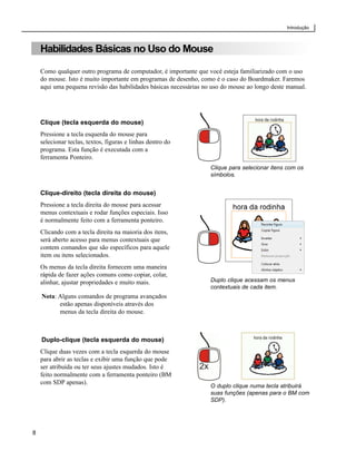 Introdução



    Habilidades Básicas no Uso do Mouse

    Como qualquer outro programa de computador, é importante que você esteja familiarizado com o uso
    do mouse. Isto é muito importante em programas de desenho, como é o caso do Boardmaker. Faremos
    aqui uma pequena revisão das habilidades básicas necessárias no uso do mouse ao longo deste manual.




    Clique (tecla esquerda do mouse)
    Pressione a tecla esquerda do mouse para
    selecionar teclas, textos, figuras e linhas dentro do
    programa. Esta função é executada com a
    ferramenta Ponteiro.
                                                                   Clique para selecionar itens com os
                                                                   símbolos.


    Clique-direito (tecla direita do mouse)
    Pressione a tecla direita do mouse para acessar
    menus contextuais e rodar funções especiais. Isso
    é normalmente feito com a ferramenta ponteiro.
    Clicando com a tecla direita na maioria dos itens,
    será aberto acesso para menus contextuais que
    contem comandos que são específicos para aquele
    item ou itens selecionados.
    Os menus da tecla direita fornecem uma maneira
    rápida de fazer ações comuns como copiar, colar,
    alinhar, ajustar propriedades e muito mais.                    Duplo clique acessam os menus
                                                                   contextuais de cada item.
    Nota: Alguns comandos de programa avançados
          estão apenas disponíveis através dos
          menus da tecla direita do mouse.



    Duplo-clique (tecla esquerda do mouse)
    Clique duas vezes com a tecla esquerda do mouse
    para abrir as teclas e exibir uma função que pode
    ser atribuída ou ter seus ajustes mudados. Isto é
    feito normalmente com a ferramenta ponteiro (BM
    com SDP apenas).
                                                                   O duplo clique numa tecla atribuirá
                                                                   suas funções (apenas para o BM com
                                                                   SDP).




8
 