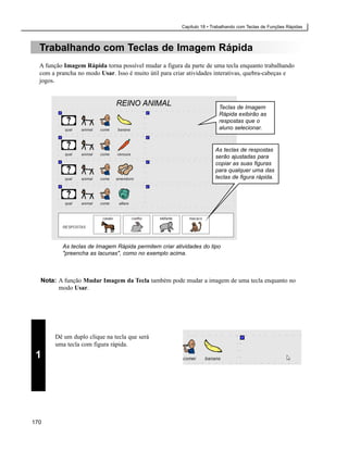 Capítulo 18 • Trabalhando com Teclas de Funções Rápidas



  Trabalhando com Teclas de Imagem Rápida
  A função Imagem Rápida torna possível mudar a figura da parte de uma tecla enquanto trabalhando
  com a prancha no modo Usar. Isso é muito útil para criar atividades interativas, quebra-cabeças e
  jogos.



                                                                        Teclas de Imagem
                                                                        Rápida exibirão as
                                                                        respostas que o
                                                                        aluno selecionar.


                                                                       As teclas de respostas
                                                                       serão ajustadas para
                                                                       copiar as suas figuras
                                                                       para qualquer uma das
                                                                       teclas de figura rápida.




          As teclas de Imagem Rápida permitem criar atividades do tipo
          "preencha as lacunas", como no exemplo acima.



  Nota: A função Mudar Imagem da Tecla também pode mudar a imagem de uma tecla enquanto no
        modo Usar.




        Dê um duplo clique na tecla que será
        uma tecla com figura rápida.
 1




170
 