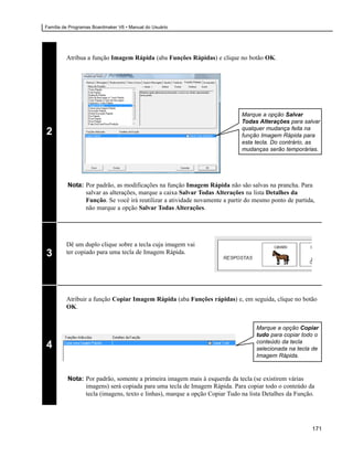 Família de Programas Boardmaker V6 • Manual do Usuário




         Atribua a função Imagem Rápida (aba Funções Rápidas) e clique no botão OK.




                                                                           Marque a opção Salvar
                                                                           Todas Alterações para salvar
                                                                           qualquer mudança feita na
2                                                                          função Imagem Rápida para
                                                                           esta tecla. Do contrário, as
                                                                           mudanças serão temporárias.




         Nota: Por padrão, as modificações na função Imagem Rápida não são salvas na prancha. Para
               salvar as alterações, marque a caixa Salvar Todas Alterações na lista Detalhes da
               Função. Se você irá reutilizar a atividade novamente a partir do mesmo ponto de partida,
               não marque a opção Salvar Todas Alterações.




         Dê um duplo clique sobre a tecla cuja imagem vai
3        ter copiado para uma tecla de Imagem Rápida.




         Atribuir a função Copiar Imagem Rápida (aba Funções rápidas) e, em seguida, clique no botão
         OK.


                                                                                Marque a opção Copiar
                                                                                tudo para copiar todo o
                                                                                conteúdo da tecla
4                                                                               selecionada na tecla de
                                                                                Imagem Rápida.



         Nota: Por padrão, somente a primeira imagem mais à esquerda da tecla (se existirem várias
               imagens) será copiada para uma tecla de Imagem Rápida. Para copiar todo o conteúdo da
               tecla (imagens, texto e linhas), marque a opção Copiar Tudo na lista Detalhes da Função.




                                                                                                      171
 