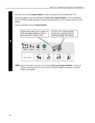 Capítulo 18 • Trabalhando com Teclas de Funções Rápidas




      Para usar uma tecla de Imagem Rápida, coloque o programa no modo Usar (Ctrl + U).
      Selecione qualquer tecla com atribuição de Copiar para Imagem Rápida. O cursor mudará de
      forma, exibindo um dedo apontador, indicando que o programa está no modo de seleção de Tecla
      Rápida.
      Clique em qualquer tecla de Imagem Rápida.


              Clique sobre a tecla "vaca" e após, na       O ícone com o dedo apontador
              tecla de Imagem Rápida em branco             indica que o programa está em
              para preencher o espaço vazio.               modo de seleção Tecla Rápida.


 5




      Nota: Depois de escolher uma tecla com a função Copiar para Imagem Rápida, a seleção de
            qualquer outra tecla que não seja uma tecla de Imagem Rápida, irá cancelar o modo de
            seleção Tecla Rápida.




172
 