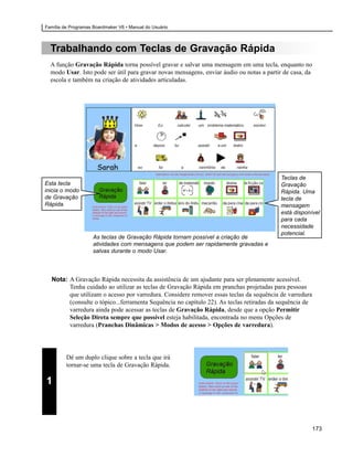 Família de Programas Boardmaker V6 • Manual do Usuário



  Trabalhando com Teclas de Gravação Rápida
  A função Gravação Rápida torna possível gravar e salvar uma mensagem em uma tecla, enquanto no
  modo Usar. Isto pode ser útil para gravar novas mensagens, enviar áudio ou notas a partir de casa, da
  escola e também na criação de atividades articuladas.




                                                                                          Teclas de
Esta tecla                                                                                Gravação
inicia o modo                                                                             Rápida. Uma
de Gravação                                                                               tecla de
Rápida.                                                                                   mensagem
                                                                                          está disponível
                                                                                          para cada
                                                                                          necessidade
                                                                                          potencial.
                     As teclas de Gravação Rápida tornam possível a criação de
                     atividades com mensagens que podem ser rapidamente gravadas e
                     salvas durante o modo Usar.



  Nota: A Gravação Rápida necessita da assistência de um ajudante para ser plenamente acessível.
        Tenha cuidado ao utilizar as teclas de Gravação Rápida em pranchas projetadas para pessoas
        que utilizam o acesso por varredura. Considere remover essas teclas da sequência de varredura
        (consulte o tópico...ferramenta Sequência no capítulo 22). As teclas retiradas da sequência de
        varredura ainda pode acessar as teclas de Gravação Rápida, desde que a opção Permitir
        Seleção Direta sempre que possível esteja habilitada, encontrada no menu Opções de
        varredura (Pranchas Dinâmicas > Modos de acesso > Opções de varredura).




         Dê um duplo clique sobre a tecla que irá
         tornar-se uma tecla de Gravação Rápida.

1



                                                                                                          173
 