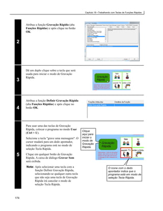 Capítulo 18 • Trabalhando com Teclas de Funções Rápidas




      Atribua a função Gravação Rápida (aba
      Funções Rápidas) e após clique no botão
      OK.


 2




      Dê um duplo clique sobre a tecla que será
      usada para iniciar o modo de Gravação
      Rápida.
 3



      Atribua a função Definir Gravação Rápida
      (aba Funções Rápidas) e após clique no
 4    botão OK.




      Para usar uma das teclas de Gravação
      Rápida, colocar o programa no modo Usar
                                                   Clique
      (Ctrl + U).                                  aqui para
      Selecione a tecla "grave uma mensagem". O    iniciar o
      cursor mudará para um dedo apontador,        modo de
                                                   Gravação
      indicando o programa está no modo de
                                                   Rápida.
      seleção Tecla Rápida.

 5    Clique em qualquer botão de Gravação
      Rápida. A caixa de diálogo Gravar Som
      será exibida.
      Nota: Após selecionar uma tecla com a                                O ícone com o dedo
            função Definir Gravação Rápida,                                apontador indica que o
            selecionando-se qualquer outra tecla                           programa está em modo de
            que não seja uma tecla de Gravação                             seleção Tecla Rápida.
            Rápida irá cancelar o modo de
            seleção Tecla Rápida.



174
 
