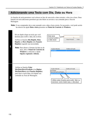 Capítulo 18 • Trabalhando com Teclas de Funções Rápidas



  Adicionando uma Tecla com Dia, Data ou Hora
  As funções de tecla permitem você colocar na face de uma tecla a data corrente, o dia e/ou a hora. Duas
  funções de tecla adicionais permitem que elas falem ou enviem o seu conteúdo para a Área de
  Mensagem.

  Nota: O seu computador deve estar ajustado com a data e hora correta. Se necessário, você pode acertá-
        las através da opção Data e hora presentes no Painel de Controle do Windows.



        Dê um duplo-clique na tecla que você
        destinar para exibir a data, dia ou hora.       Esta tecla
                                                        invisível exibirá
        Atribua as funções Dia Rápido, Data             a data atual.
        Rápida ou Hora Rápida (aba Funções
        Rápidas) segundo sua necessidade.
 1      Nota: Para alterar o formato da data ou da
              hora, abra o Painel de Controle do
              Windows e selecione a opção
              Opções regionais e idioma.




        Atribua as funções Falar
        Dia/Data/Hora/Predição e/ou Digitar
        Dia/Data/Hora (aba Funções Rápidas)
        para fazer a tecla falar e/ou digitar seu
        conteúdo na Área de Mensagem.
 2
                                                              Utilize estas funções para exibir, falar ou
                                                              escrever, como neste caso, o dia atual.




176
 
