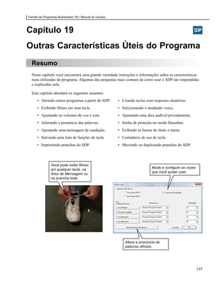 Família de Programas Boardmaker V6 • Manual do Usuário




Capítulo 19
Outras Características Úteis do Programa
  Resumo
  Neste capítulo você encontrará uma grande variedade instruções e informações sobre as características
  mais utilizadas do programa. Algumas das perguntas mais comuns de como usar o SDP são respondidas
  e explicadas nele.

  Este capítulo abordará os seguintes assuntos:
      • Abrindo outros programas a partir do SDP.        • Criando teclas com respostas aleatórias.
      • Exibindo filmes em uma tecla.                    • Selecionando e mudando vozes.
      • Ajustando os volumes de voz e som.               • Ajustando uma dica audível privadamente.
      • Alterando a pronúncia das palavras.              • Senha de proteção no modo Desenhar.
      • Ajustando uma mensagem de saudação.              • Exibindo as barras de título e menu.
      • Salvando uma lista de funções de tecla.          • Contadores de uso de tecla.
      • Imprimindo pranchas do SDP.                      • Movendo ou duplicando pranchas do SDP.




               Você pode exibir filmes
                                                                             Mude e configure as vozes
               em qualquer tecla, na
                                                                             que você quiser usar.
               Área de Mensagem ou
               na prancha toda.




                                                             Altere a pronúncia de
                                                             palavras difíceis.




                                                                                                         177
 