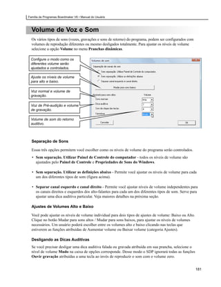 Família de Programas Boardmaker V6 • Manual do Usuário



  Volume de Voz e Som
  Os vários tipos de sons (vozes, gravações e sons de retorno) do programa, podem ser configurados com
  volumes de reprodução diferentes ou mesmo desligados totalmente. Para ajustar os níveis de volume
  selecione a opção Volume no menu Pranchas dinâmicas.

 Configure o modo como os
 diferentes volume serão
 ajustados e controlados.

 Ajuste os níveis de volume
 para alto e baixo.

 Voz normal e volume de
 gravação.

 Voz de Pré-audição e volume
 de gravação.

 Volume de som do retorno
 auditivo.



  Separação de Sons

  Essas três opções permitem você escolher como os níveis de volume do programa serão controlados.
  • Sem separação. Utilizar Painel de Controle do computador - todos os níveis de volume são
    ajustados pelo Painel de Controle e Propriedades de Sons do Windows.

  • Sem separação. Utilizar as definições abaixo - Permite você ajustar os níveis de volume para cada
    um dos diferentes tipos de som (figura acima).

  • Separar canal esquerdo e canal direito - Permite você ajustar níveis de volume independentes para
    os canais direitos e esquerdos dos alto-falantes para cada um dos diferentes tipos de som. Serve para
    ajustar uma dica auditiva particular. Veja maiores detalhes na próxima seção.

  Ajustes de Volumes Alto e Baixo

  Você pode ajustar os níveis de volume individual para dois tipos de ajustes de volume: Baixo ou Alto.
  Clique no botão Mudar para sons altos / Mudar para sons baixos, para ajustar os níveis de volumes
  necessários. Um usuário poderá escolher entre os volumes alto e baixo clicando nas teclas que
  estiverem as funções atribuídas de Aumentar volume ou Baixar volume (categoria Ajustes).

  Desligando as Dicas Auditivas
  Se você precisar desligar uma dica auditiva falada ou gravada atribuída em sua prancha, selecione o
  nível de volume Mudo na caixa de opções corresponde. Desse modo o SDP ignorará todas as funções
  Ouvir gravação atribuídas a uma tecla ao invés de reproduzir o som com o volume zero.


                                                                                                          181
 