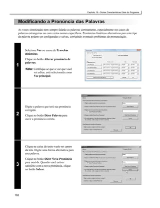 Capítulo 19 • Outras Características Úteis do Programa



  Modificando a Pronúncia das Palavras
  As vozes sintetizadas nem sempre falarão as palavras corretamente, especialmente nos casos de
  palavras estrangeiras ou com certos nomes específicos. Pronúncias fonéticas alternativas para este tipo
  de palavra podem ser configuradas e salvas, corrigindo eventuais problemas de pronunciação.



       Selecione Voz no menu de Pranchas
       dinâmicas.
       Clique no botão Alterar pronúncia de
       palavras.
 1
        Nota: Certifique-se que a voz que você
              vai editar, está selecionada como
              Voz principal.




        Digite a palavra que terá sua pronúncia
        corrigida.
 2      Clique no botão Dizer Palavra para
        ouvir a pronúncia correta.




        Clique na caixa de texto vazio no centro
        da tela. Digite uma forma alternativa para
        esta palavra.
        Clique no botão Dizer Nova Pronúncia
        para ouví-la. Quando você estiver
 3      satisfeito com a nova pronúncia, clique
        no botão Salvar.




182
 