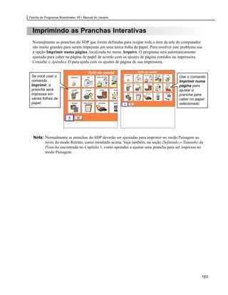 Família de Programas Boardmaker V6 • Manual do Usuário



  Imprimindo as Pranchas Interativas
  Normalmente as pranchas do SDP que forem definidas para ocupar toda a área da tela do computador
  são muito grandes para serem impressas em uma única folha de papel. Para resolver este problema use
  a opção Imprimir numa página, localizada no menu Arquivo. O programa será automaticamente
  ajustado para caber na página de papel de acordo com os ajustes de página contidos na impressora.
  Consulte o Apêndice D para ajuda com os ajustes de página de sua impressora.


 Se você usar o                                                                        Use o comando
 comando                                                                               Imprimir numa
 Imprimir, a                                                                           página para
 prancha será                                                                          ajustar a
 impressa em                                                                           prancha para
 várias folhas de                                                                      caber no papel
 papel.                                                                                selecionado.




  Nota: Normalmente as pranchas do SDP deverão ser ajustadas para imprimir no modo Paisagem ao
        invés do modo Retrato, como mostrado acima. Veja também, na seção Definindo o Tamanho da
        Prancha encontrada no Capítulo 1, como aprender a ajustar uma prancha para ser impressa no
        modo Paisagem.




                                                                                                    183
 