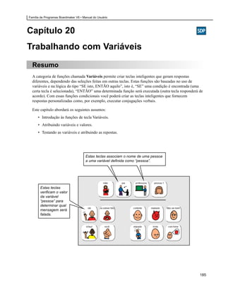 Família de Programas Boardmaker V6 • Manual do Usuário




Capítulo 20
Trabalhando com Variáveis
  Resumo
  A categoria de funções chamada Variáveis permite criar teclas inteligentes que geram respostas
  diferentes, dependendo das seleções feitas em outras teclas. Estas funções são baseadas no uso de
  variáveis e na lógica do tipo “SE isto, ENTÃO aquilo”, isto é, “SE” uma condição é encontrada (uma
  certa tecla é selecionada), “ENTÃO” uma determinada função será executada (outra tecla responderá de
  acordo). Com essas funções condicionais você poderá criar as teclas inteligentes que fornecem
  respostas personalizadas como, por exemplo, executar conjugações verbais.

  Este capítulo abordará os seguintes assuntos:
      • Introdução às funções de tecla Variáveis.
      • Atribuindo variáveis e valores.
      • Testando as variáveis e atribuindo as repostas.




                                       Estas teclas associam o nome de uma pessoa
                                       a uma variável definida como “pessoa”.




       Estas teclas
       verificam o valor
       da variável
       “pessoa” para
       determinar qual
       mensagem será
       falada.




                                                                                                    185
 