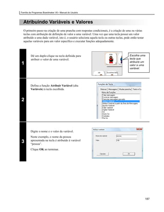 Família de Programas Boardmaker V6 • Manual do Usuário



  Atribuindo Variáveis e Valores
  O primeiro passo na criação de uma prancha com respostas condicionais, é a criação de uma ou várias
  teclas com atribuição de definição de valor a uma variável. Uma vez que uma tecla possui um valor
  atribuído a uma dada variável, isto é, o usuário seleciona aquela tecla ou outras teclas, pode então testar
  aquelas variáveis para um valor específico e executar funções adequadamente.



         Dê um duplo-clique na tecla definida para                                              Escolha uma
         atribuir o valor de uma variável.                                                      tecla que
                                                                                                atribuirá um
1                                                                                               valor a uma
                                                                                                variável.




         Defina a função Atribuir Variável (aba
         Variáveis) à tecla escolhida.


2




         Digite o nome e o valor da variável.
         Neste exemplo, o nome da pessoa
         apresentada na tecla é atribuído à variável
3        “pessoa”.
         Clique OK ao terminar.




                                                                                                                187
 
