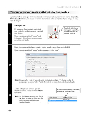Capítulo 20 • Trabalhando com Variáveis



  Testando as Variáveis e Atribuindo Respostas
  Após ter criado as teclas que atribuem valores às variáveis específicas, você poderá usar as funções Se,
  Outro Se ou Contrário para checar os valores das variáveis antes de executar alguma função ou uma
  série de funções.

        A Função "Se"
                                                                                     Esta tecla falará uma
        Dê um duplo-clique na tecla que testará                                      mensagem específica,
        uma variável e condicionalmente executará                                    baseada no valor da
        uma função.
 1                                                                                   variável “pessoa”.
        Neste exemplo, a variável “pessoa” será
        testada para determinar se uma mensagem
        específica será falada.



        Digite o nome da variável a ser testada e o valor testado e após clique no botão OK.
        Neste exemplo, a variável “pessoa” será testada para o valor “mãe”.




 2




        Nota: Comparações variável/valor não estão limitadas à condição “=”. Outras opções de
              comparação tais como “não =” estão disponíveis no menu desdobrável desta função.



        Atribua a função (ou funções) que será                           A função recuada será executada
        executada quando o teste da variável Se for                      apenas se “pessoa = mãe”.
        verdadeiro.
 3      Nota: As funções que seguem uma função
              Se ficam recuadas na linha para dar
              mais clareza visual às demais
              funções listadas.




188
 
